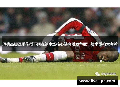 厄德高脚踝重伤倒下阿森纳中场核心缺席引发争冠与战术重构大考验 厄德高脚踝重伤倒下阿森纳中场核心缺席引发争冠与战术重构大考验