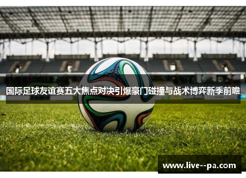 国际足球友谊赛五大焦点对决引爆豪门碰撞与战术博弈新季前瞻 国际足球友谊赛五大焦点对决引爆豪门碰撞与战术博弈新季前瞻