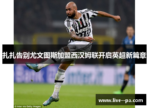 扎扎告别尤文图斯加盟西汉姆联开启英超新篇章 扎扎告别尤文图斯加盟西汉姆联开启英超新篇章