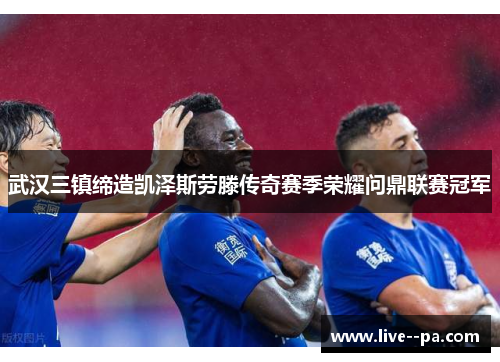 武汉三镇缔造凯泽斯劳滕传奇赛季荣耀问鼎联赛冠军