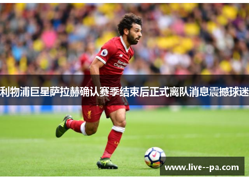 利物浦巨星萨拉赫确认赛季结束后正式离队消息震撼球迷