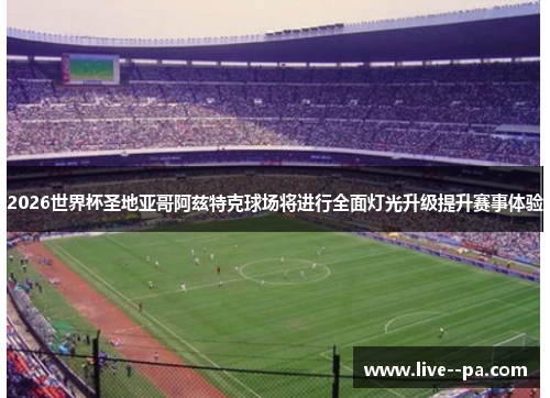 2026世界杯圣地亚哥阿兹特克球场将进行全面灯光升级提升赛事体验