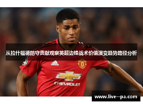 从拉什福德防守贡献观察英超边锋战术价值演变趋势路径分析 从拉什福德防守贡献观察英超边锋战术价值演变趋势路径分析
