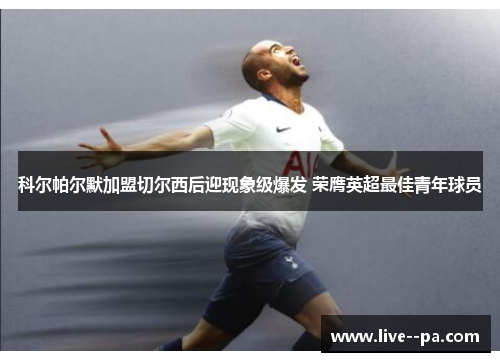 科尔帕尔默加盟切尔西后迎现象级爆发 荣膺英超最佳青年球员